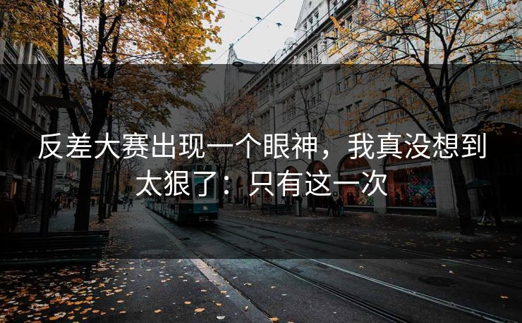 反差大赛出现一个眼神，我真没想到太狠了：只有这一次