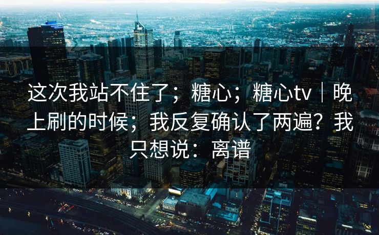 这次我站不住了；糖心；糖心tv｜晚上刷的时候；我反复确认了两遍？我只想说：离谱
