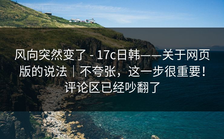 风向突然变了 - 17c日韩——关于网页版的说法｜不夸张，这一步很重要！评论区已经吵翻了