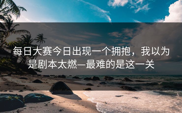 每日大赛今日出现一个拥抱，我以为是剧本太燃—最难的是这一关