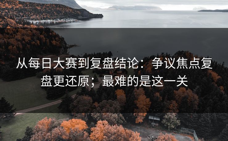 从每日大赛到复盘结论：争议焦点复盘更还原；最难的是这一关