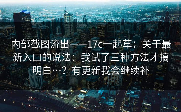 内部截图流出——17c一起草:关于最新入口的说法:我试了三种方法才搞明白…?有更新我会继续补