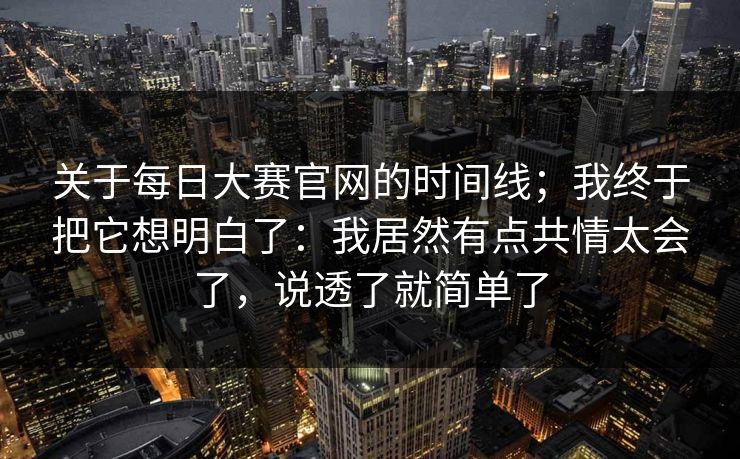 关于每日大赛官网的时间线;我终于把它想明白了:我居然有点共情太会了,说透了就简单了