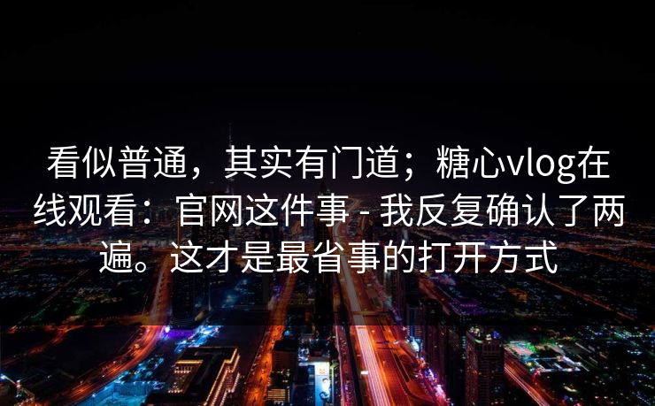 看似普通，其实有门道；糖心vlog在线观看：官网这件事 - 我反复确认了两遍。这才是最省事的打开方式