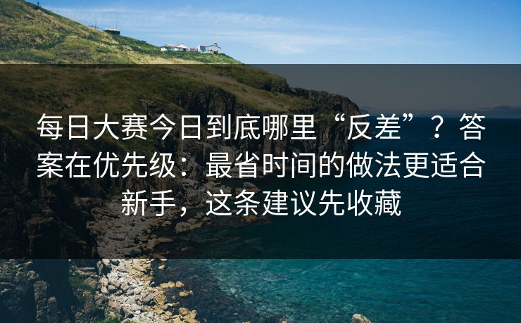 每日大赛今日到底哪里“反差”？答案在优先级：最省时间的做法更适合新手，这条建议先收藏