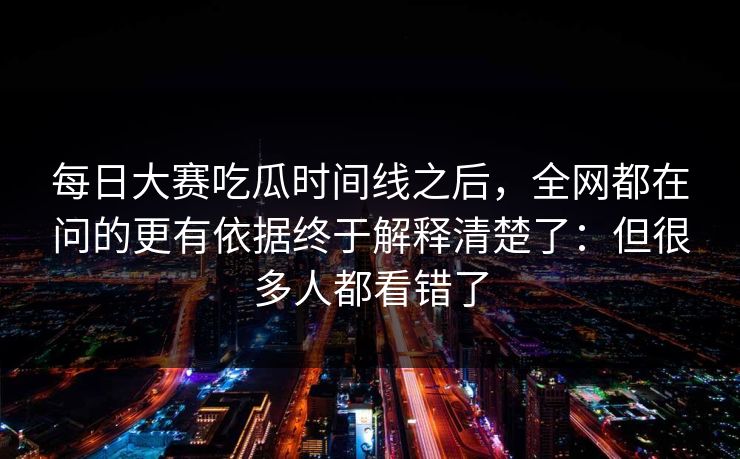 每日大赛吃瓜时间线之后，全网都在问的更有依据终于解释清楚了：但很多人都看错了