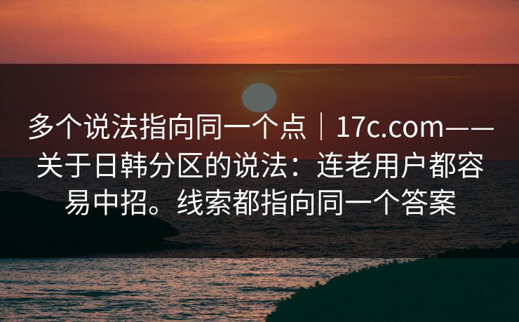 多个说法指向同一个点|17c.com——关于日韩分区的说法:连老用户都容易中招。线索都指向同一个答案