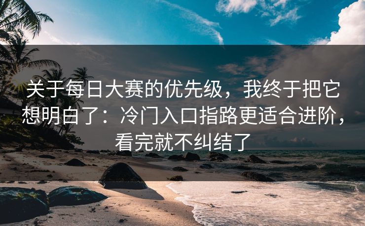 关于每日大赛的优先级，我终于把它想明白了：冷门入口指路更适合进阶，看完就不纠结了