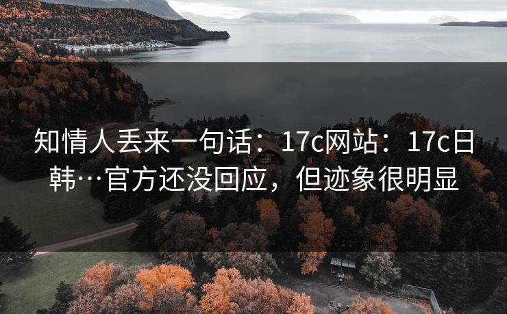 知情人丢来一句话：17c网站：17c日韩…官方还没回应，但迹象很明显
