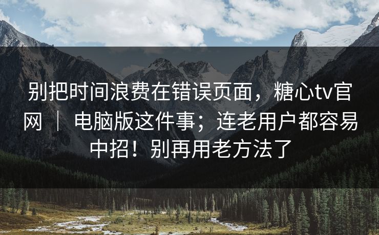 别把时间浪费在错误页面，糖心tv官网 ｜ 电脑版这件事；连老用户都容易中招！别再用老方法了