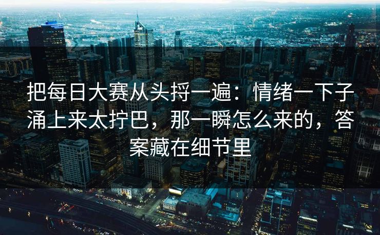 把每日大赛从头捋一遍：情绪一下子涌上来太拧巴，那一瞬怎么来的，答案藏在细节里