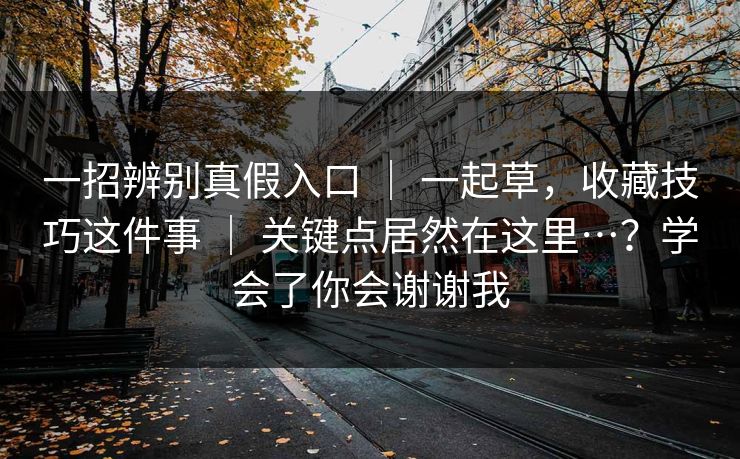 一招辨别真假入口 | 一起草,收藏技巧这件事 | 关键点居然在这里…?学会了你会谢谢我