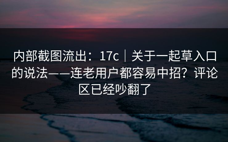 内部截图流出:17c|关于一起草入口的说法——连老用户都容易中招?评论区已经吵翻了