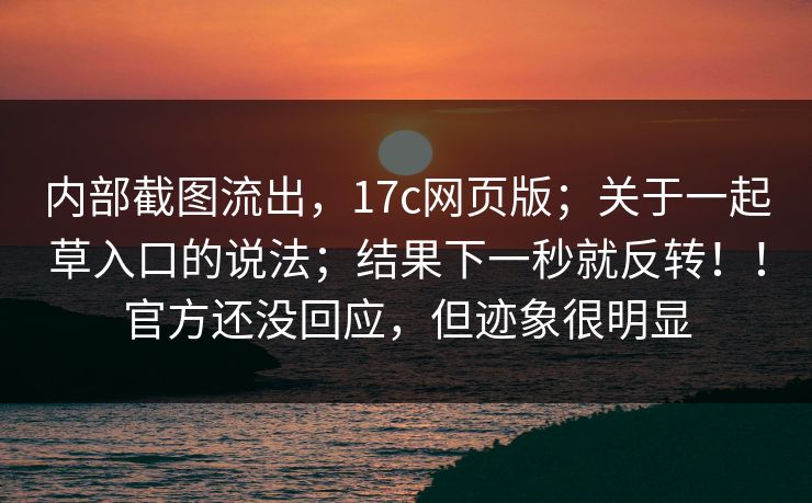 内部截图流出,17c网页版;关于一起草入口的说法;结果下一秒就反转!!官方还没回应,但迹象很明显
