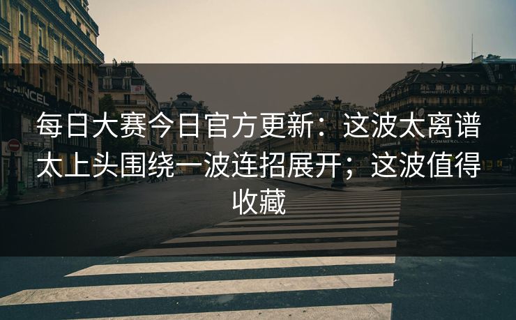 每日大赛今日官方更新：这波太离谱太上头围绕一波连招展开；这波值得收藏