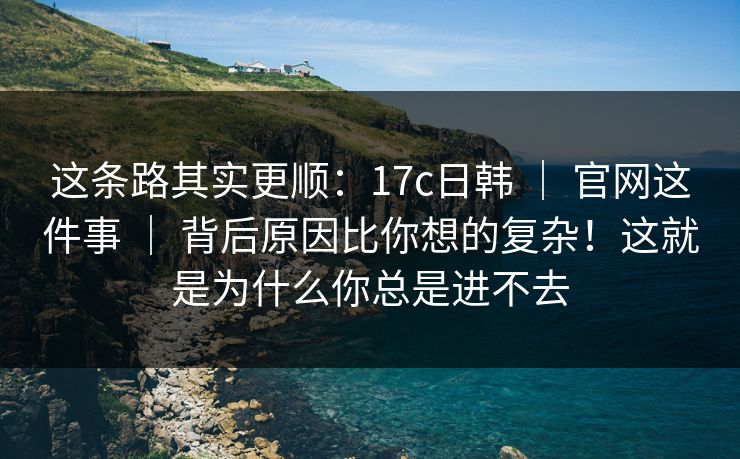 这条路其实更顺：17c日韩 ｜ 官网这件事 ｜ 背后原因比你想的复杂！这就是为什么你总是进不去
