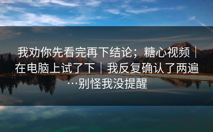 我劝你先看完再下结论;糖心视频|在电脑上试了下|我反复确认了两遍…别怪我没提醒