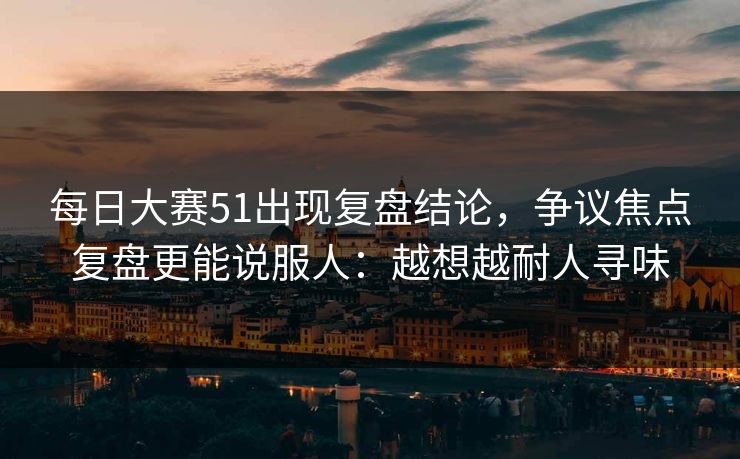 每日大赛51出现复盘结论，争议焦点复盘更能说服人：越想越耐人寻味