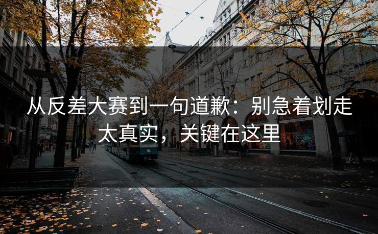 从反差大赛到一句道歉：别急着划走太真实，关键在这里