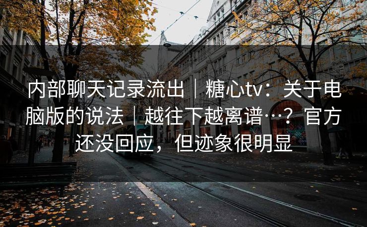 内部聊天记录流出|糖心tv:关于电脑版的说法|越往下越离谱…?官方还没回应,但迹象很明显 第1张 内部聊天记录流出|糖心tv:关于电脑版的说法|越往下越离谱…?官方还没回应,但迹象很明显 第1张