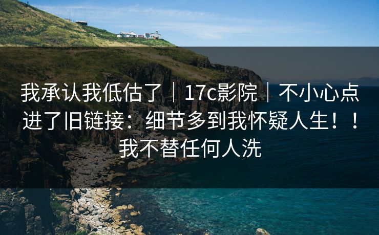 我承认我低估了｜17c影院｜不小心点进了旧链接：细节多到我怀疑人生！！我不替任何人洗  第1张