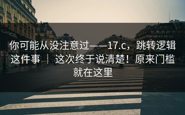 你可能从没注意过——17.c，跳转逻辑这件事 ｜ 这次终于说清楚！原来门槛就在这里