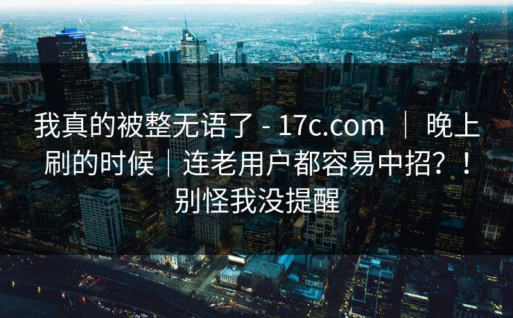 我真的被整无语了 - 17c.com | 晚上刷的时候|连老用户都容易中招?!别怪我没提醒