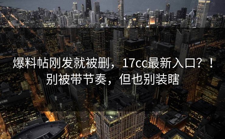 爆料帖刚发就被删，17cc最新入口？！别被带节奏，但也别装瞎