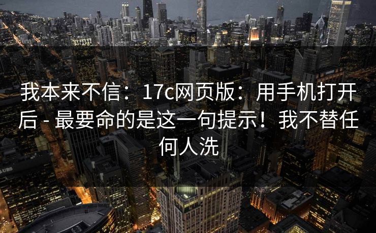 我本来不信：17c网页版：用手机打开后 - 最要命的是这一句提示！我不替任何人洗
