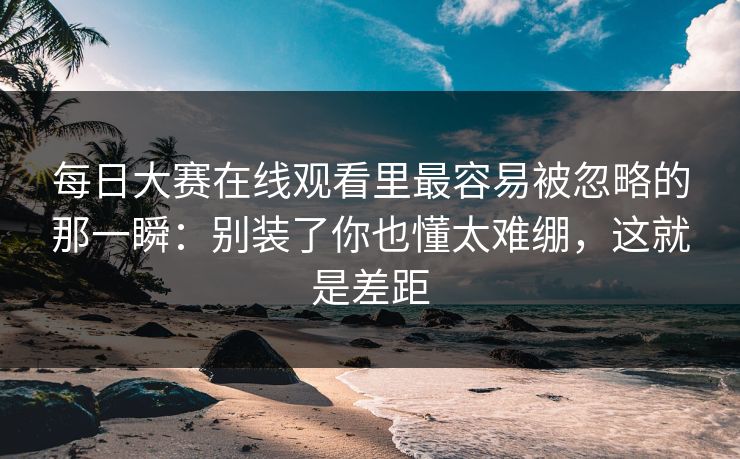 每日大赛在线观看里最容易被忽略的那一瞬：别装了你也懂太难绷，这就是差距