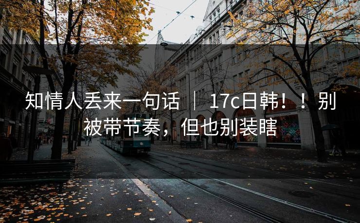 知情人丢来一句话 ｜ 17c日韩！！别被带节奏，但也别装瞎