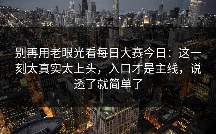 别再用老眼光看每日大赛今日：这一刻太真实太上头，入口才是主线，说透了就简单了