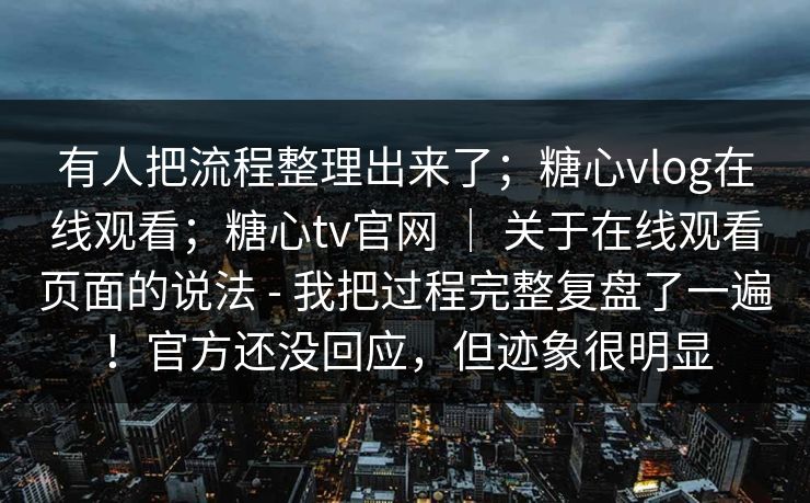 有人把流程整理出来了；糖心vlog在线观看；糖心tv官网 ｜ 关于在线观看页面的说法 - 我把过程完整复盘了一遍！官方还没回应，但迹象很明显