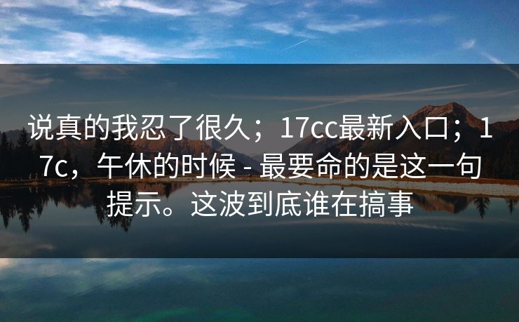 说真的我忍了很久；17cc最新入口；17c，午休的时候 - 最要命的是这一句提示。这波到底谁在搞事