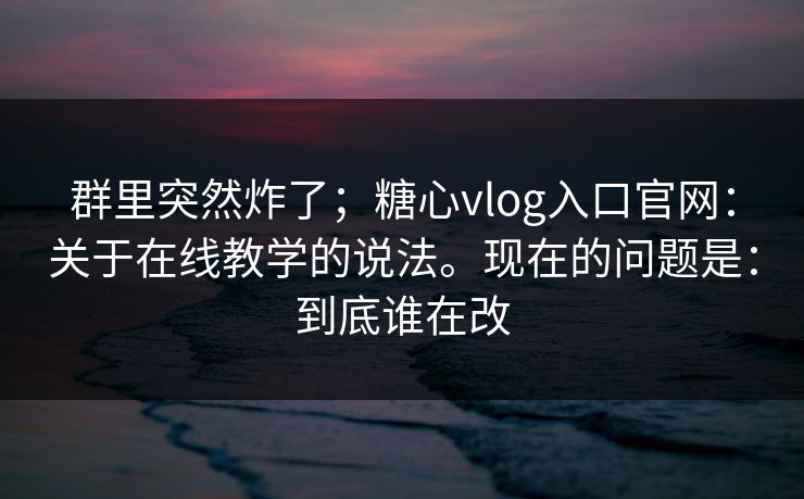 群里突然炸了；糖心vlog入口官网：关于在线教学的说法。现在的问题是：到底谁在改