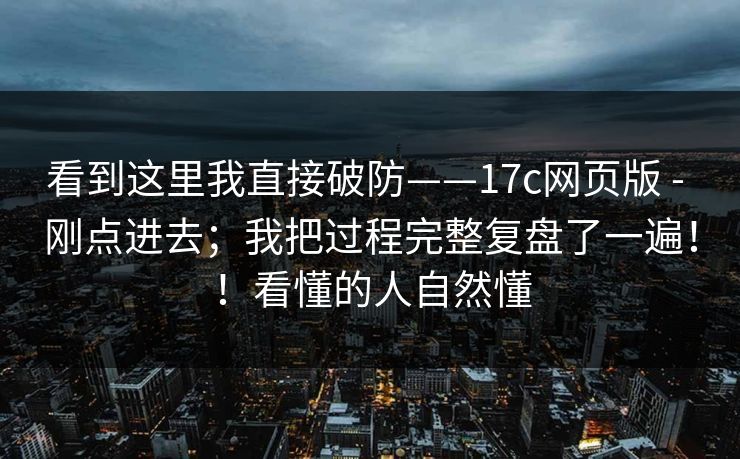 看到这里我直接破防——17c网页版 - 刚点进去；我把过程完整复盘了一遍！！看懂的人自然懂