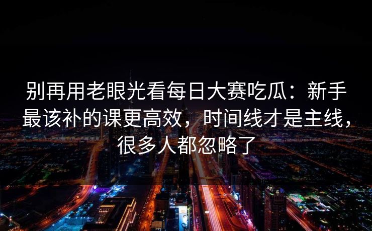 别再用老眼光看每日大赛吃瓜：新手最该补的课更高效，时间线才是主线，很多人都忽略了