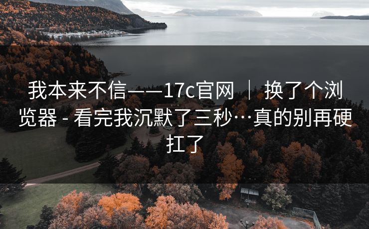 我本来不信——17c官网 ｜ 换了个浏览器 - 看完我沉默了三秒…真的别再硬扛了