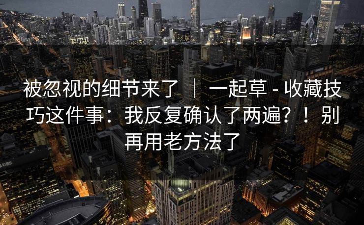 被忽视的细节来了 | 一起草 - 收藏技巧这件事:我反复确认了两遍?!别再用老方法了