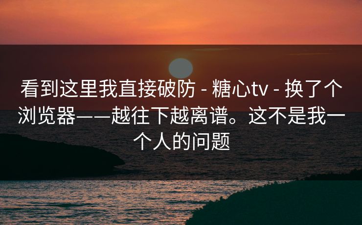 看到这里我直接破防 - 糖心tv - 换了个浏览器——越往下越离谱。这不是我一个人的问题