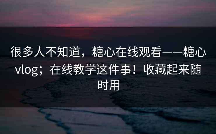 很多人不知道，糖心在线观看——糖心vlog；在线教学这件事！收藏起来随时用
