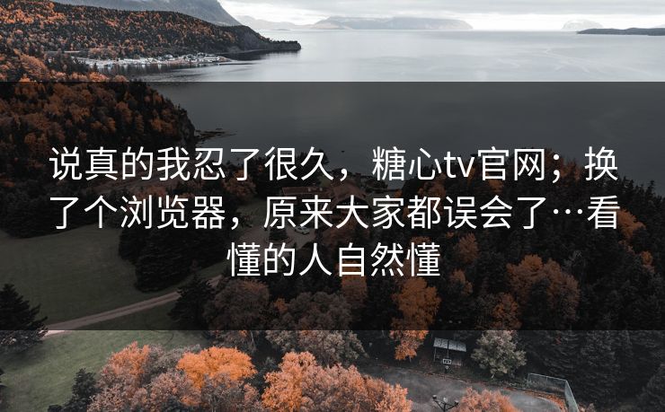 说真的我忍了很久，糖心tv官网；换了个浏览器，原来大家都误会了…看懂的人自然懂