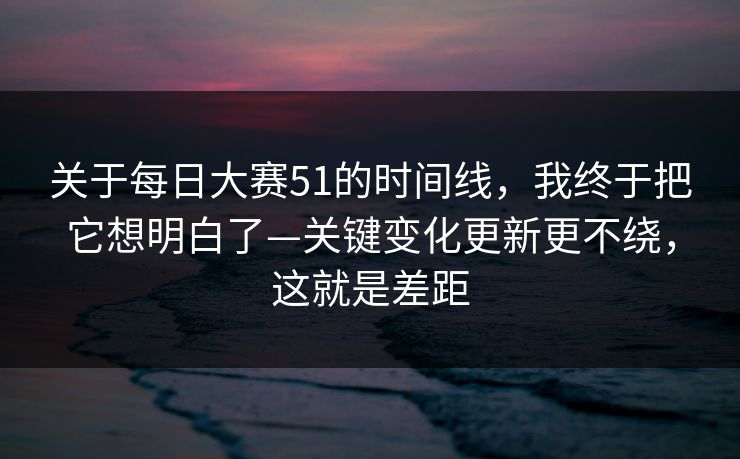 关于每日大赛51的时间线，我终于把它想明白了—关键变化更新更不绕，这就是差距