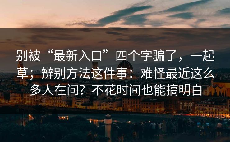别被“最新入口”四个字骗了，一起草；辨别方法这件事：难怪最近这么多人在问？不花时间也能搞明白