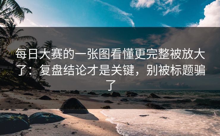 每日大赛的一张图看懂更完整被放大了：复盘结论才是关键，别被标题骗了