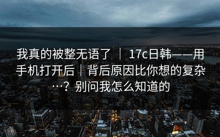 我真的被整无语了 ｜ 17c日韩——用手机打开后｜背后原因比你想的复杂…？别问我怎么知道的