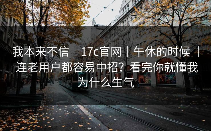 我本来不信｜17c官网｜午休的时候 ｜ 连老用户都容易中招？看完你就懂我为什么生气