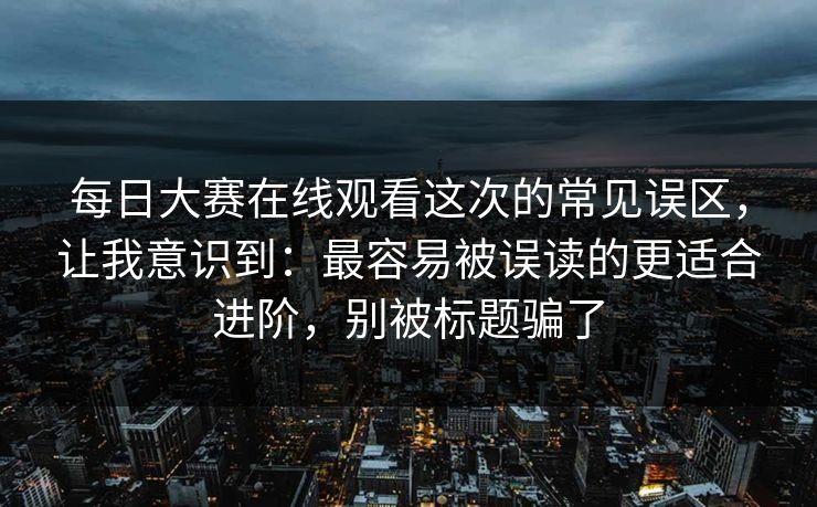 每日大赛在线观看这次的常见误区，让我意识到：最容易被误读的更适合进阶，别被标题骗了