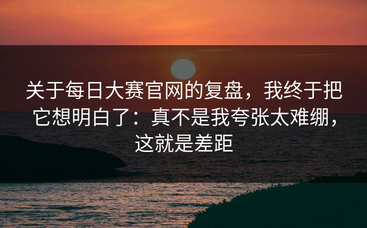关于每日大赛官网的复盘，我终于把它想明白了：真不是我夸张太难绷，这就是差距