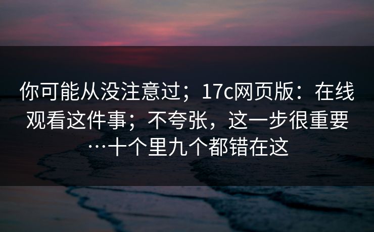 你可能从没注意过；17c网页版：在线观看这件事；不夸张，这一步很重要…十个里九个都错在这